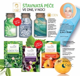 62
ŠŤAVNATÁ PÉČE
VE DNE, V NOCI
1
5
6
7
2 3
4. Čelenka TianDe*
Měkká bavlněná čelenka s lycrou
je nepostradatelným doplňkem
při kosmetických procedurách
nebo sportovních činnostech.
Kód: 90101, 1 ks
2,9 € / 79 Kč
7. Noční krémová maska
na obličej s mišpulí
Dodává pleti pružnost,
vyživuje a tonizuje.
Kód: 50105, 18 g
6. Noční krémová maska
na obličej s hroznovým
vínem
Omlazuje, osvěžuje,
tonizuje a vypíná pleť.
Kód: 50104, 18 g
5.Nočníkrémovámaska
naobličejsezelenýmčajem
Zabraňuje předčasnému
stárnutí.
Kód: 50101, 18 g
KREMOVE
MASKY
DEN
NOC
4
* Barva se může lišit
1. Hydratační
krémová maska
na obličej Aloe
Kód: 50109, 35 g
2. Osvěžující
krémová maska
na obličej
Ledovcová voda
Kód: 50110, 35 g
3. Regenerační
krémová maska
na obličej Mořský
elixír
Kód: 50111, 35 g
1,8 € /
47,70 Kč
3,5 € /
91 Kč
62
 