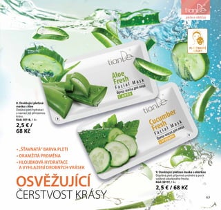 péče o obličej
9. Osvěžující pleťová maska s okurkou
Dopřává pleti příjemné uvolnění a pocit
svěžesti okurkového freshe.
Kód: 50117, 1 ks
2,5 € / 68 Kč
8. Osvěžující pleťová
maska s Aloe
Dodává pleti hydrataci
a navrací její přirozenou
krásu.
Kód: 50118, 1 ks
2,5 € /
68 Kč
OSVĚŽUJÍCÍ
ČERSTVOST KRÁSY
• „ŠŤAVNATÁ“ BARVA PLETI
• OKAMŽITÁ PROMĚNA
• HLOUBKOVÁ HYDRATACE
A VYHLAZENÍ DROBNÝCH VRÁSEK
8
9
péče o obličej
PLÁTÝNKOVÉ
MASKY
63
 