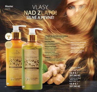 64
NA BÁZI
PŘÍRODNÍCH
TENZIDŮ
KONC
ENTRO
VANÉ*
1
2
VLASY
NAD ZLATO!
SILNÉ A PEVNÉ!
VÝTAŽEK ZE ZÁZVOROVÉHO KOŘENE
aktivuje mikrocirkulaci a urychluje
vlasový růst
PIRITION ZINKU
zmírňuje loupání a svědění,
bojuje proti lupům
RÝŽOVÉ PROTEINY
obalují šupinky keratinu
a posilují slabé vlasy
KOKOSOVÝ OLEJ
vyživuje poškozené vlasy,
posiluje je od kořínků
LANOLIN
působí jako kondicionér a antistatický
přípravek pro lepší vzhled vlasů
1. Šampon na vlasy
„Zlatý zázvor“
Kód: 21308, 300 ml
13,9 € /
357,90 Kč
2. Balzám na vlasy
„Zlatý zázvor“
Kód: 21309, 300 ml
13,9 € /
357,90 Kč
RŮST A POSÍLENÍ VLASŮ
OBNOVA STRUKTURY
ODSTRANĚNÍ PŘÍČIN
TVORBY LUPŮ
POTLAČENÍ AKTIVITY
MAZOVÝCH ŽLÁZ
Master
Herb
64
 