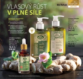 65
péče o tělo
KONC
ENTRO
VANÉ*
BEZ SULFÁTŮ
3
4 5
* Ekonomická úspornost. Na kvalitní umytí vlasů postačí méně šamponu.
VLASOVÝ RŮST
V PLNÉ SÍLE
PŘÍPRAVKY OBSAHUJÍCÍ
PŘÍRODNÍ SLOŽKY:
REGENERUJÍ OSLABENÉ
A POŠKOZENÉ FOLIKULY
STIMULUJÍ RŮST NOVÝCH
VLASŮ A PŘEDCHÁZEJÍ JEJICH
DALŠÍMU VYPADÁVÁNÍ
PODPORUJÍ PROKRVENÍ
VLASOVÝCH CIBULEK
A POMÁHAJÍ ODSTRANIT LUPY
Bio Rehab
4. Šampon-aktivátor
růstu vlasů
Stimuluje růst vlasů,
předchází jejich
vypadávání.
Kód: 23401, 250 g
13,3 € /
342 Kč
5. Maska-aktivátor
růstu vlasů
Složení masky
posiluje kořínky
a urychluje růst vlasů.
Kód: 23402, 250 g
13,3 € /
342 Kč
3. Tonikum na podporu
růstu vlasů
Je navrženo tak, aby
zabránilo zvýšenému
vypadávání vlasů.
Kód: 23403, 50 g
18,9 € /
516 Kč
péče o vlasy
65
 
