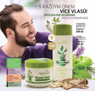 66
S KAŽDÝM DNEM
VÍCE VLASŮ!
SPOLEHLIVÁ OCHRANA
PROTI VYPADÁVÁNÍ
2. Šampon
na padající vlasy
Kód: 21310, 420 ml
19,6 € /
535 Kč
1. Krém-balzám
na padající vlasy
Kód: 21311, 500 g
14,6 € /
399 Kč
ROSTLINY VE SLOŽENÍ
PŘÍPRAVKŮ OBSAHUJÍ
VELKÉ MNOŽSTVÍ
FYTOESTROGENŮ, KTERÉ
BLAHODÁRNĚ PŮSOBÍ
NA RŮST VLASŮ A TAKÉ:
PODPORUJÍ
mikrocirkulaci
a metabolické procesy
v pokožce hlavy
POSILUJÍ
kořínky a regenerují
poškozenou vlasovou
kutikulu
ZABRAŇUJÍ
vypadávání a stimulují
růst nových vlasů
1
2
Master Herb
66
KONC
ENTRO
VANÉ*
Více než
100použití*
 