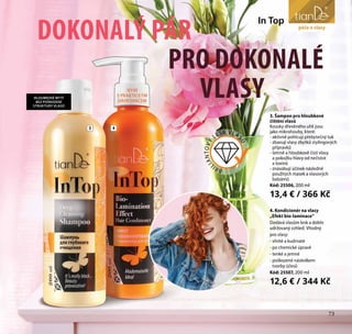73
pro mládež
DOKONALÝ PÁR
PRO DOKONALÉ
VLASY
In Top
3 4
péče o vlasy
3. Šampon pro hloubkové
čištění vlasů
Kousky dřevěného uhlí jsou
jako mikrohouby, které:
- aktivně pohlcují přebytečný tuk
- zbavují vlasy zbytků stylingových
přípravků
- šetrně a hloubkově čistí vlasy
a pokožku hlavy od nečistot
a toxinů
- znásobují účinek následně
použitých masek a vlasových
balzámů
Kód: 25506, 200 ml
13,4 € / 366 Kč
4. Kondicionér na vlasy
„Efekt bio-laminace“
Dodává vlasům lesk a dobře
udržovaný vzhled. Vhodný
pro vlasy:
- vlnité a kudrnaté
- po chemické úpravě
- tenké a jemné
- poškozené následkem
tvorby účesů
Kód: 25507, 200 ml
12,6 € / 344 Kč
BRI
LIANTOVÝ
LESK VLA
SŮ
HLOUBKOVÉ MYTÍ
BEZ POŠKOZENÍ
STRUKTURY VLASŮ
73
NYNÍ
S PRAKTICKÝM
DÁVKOVAČEM
 