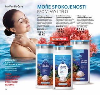 76
2
3
MOŘE SPOKOJENOSTI
PRO VLASY I TĚLO
ČERVENÉ ŘASY
A BIŠOFIT
(SŮL DÁVNÝCH MOŘÍ)
pomohou posílit vlasy
a pokožce navrátí
udržovaný vzhled
My Family Care
1. Šampon na vlasy
„Tajemství dávných moří“
Šetrně vlasy čistí, přičemž
zachovává lipidovou vrstvu
a dodává jim dlouhodobou
svěžest. Zlepšuje stav vlasů,
které jsou poté měkčí,
pružnější a při úpravě
poddajnější.
Kód: 25713, 250 g
4,5 € /
123 Kč
2. Kondicionér na vlasy
„Tajemství dávných moří“
Obnovuje hydratační rovnováhu.
Díky složkám z moře a máslu
Karité zvyšuje přirozený lesk vlasů,
které budou zvláště přitažlivé
a hedvábně jemné.
Kód: 25714, 250 g
4,5 € /
123 Kč
SADA
ZÁKLADNÍCH
PŘÍPRAVKŮ
PRO CELOU
RODINU
3. Sprchový gel
„Tajemství dávných moří“
Jemně čistí pokožku, navrací jí
přirozenou jemnost, zanechává
ji příjemně voňavou, díky
čemuž je atraktivní a zároveň
jemná jako hedvábí.
Kód: 35715, 250 g
4,5 € /
123 Kč
1
76
NOVINKA
 