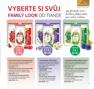 77
péče o obličej
3 € /
82 Kč
KAŽDÝ ZA
3,7 € /
101 Kč
KAŽDÝ ZA
3 € /
82 Kč
KAŽDÝ ZA
4
5
6 7 8
9
10
11
12
4.Univerzální šampon „Ovocná pochoutka“
Učinně myje vlasy, aniž by je při každodenním
používání poškodil. Dodává jim krásný
a upravený vzhled.
Kód: 25701, 250 g
5. Kondicionér na vlasy „Ovocná pochoutka“
Jemně hydratuje tenké a oslabené vlasy,
nezatěžuje je a dělá je na pohled hustšími.
Kód: 25702, 250 g
6. Sprchový gel „Ovocná pochoutka“
Jemně myje pokožku a dodává jí opojnou
vůni zralých malin a lesních plodů.
Kód: 35703, 250 g
7. Jemný šampon „Něžná šalvěj“
Jemně působí na vlasy, šetrně zbavuje
pokožku hlavy kožního mazu, udržuje
vlasy čisté a svěží po delší dobu.
Kód: 25704, 250 g
8. Kondicionér na vlasy
„Něžná šalvěj“
Dodává vlasům hladkost,
pružnost a objem.
Kód: 25705, 250 g
9. Sprchový gel „Něžná šalvěj“
Šetrně čistí pokožku, zanechává
na ní jemnou vůni lístků šalvěje.
Kód: 35706, 250 g
10. Hydratační šampon „Bylinná svěžest“
Kvalitně myje vlasy, podporuje přirozenou
úroveň hydratace. Vlasy zůstanou dlouho
hydratované a jemné.
Kód: 25707, 250 g
11. Kondicionér na vlasy „Bylinná svěžest“
Obnovuje poškozenou strukturu vlasů,
chrání je před nepříznivým působením
vnějšího prostředí.
Kód: 25708, 250 g
12. Sprchový gel „Bylinná svěžest“
Jemně čistí pokožku,
zanechává na ní podmanivou vůni.
Kód: 35709, 250 g
péče o vlasy a tělo
77
VYBERTE SI SVŮJ
FAMILY LOOK OD TIANDE
my family care –
kolekce přípravků
pro celou rodinu
 