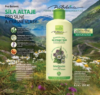 78
Pro Botanic
SÍLA ALTAJE
PRO SILNÉ
A KRÁSNÉ VLASY
1. Zklidňující pečující šampon
z bylinného odvaru
Bylinné složení doplňuje
regenerační účinek panthenolu,
který má příznivý vliv na vlasy
a pokožku hlavy při suchosti
a přebytečné mastnotě.
Kód: 24712, 250 g
9,2 € / 251 Kč
1
78
OBSAHUJE 100%
PŘÍRODNÍ ROSTLINNÝ
KOMPLEX, KTERÝ:
- ZKLIDŇUJE POKOŽKU HLAVY
- OŽIVUJE TENKÉ, OCHABLÉ
A POŠKOZENÉ VLASY
- DODÁVÁ VLASŮM ZDRAVÝ
VZHLED
JITROCEL
aktivuje růst vlasů,
předchází třepení
konečků
HEŘMÁNEK zklidňuje
pokožku hlavy, pomáhá
v boji proti lupům,
zpevňuje vlasové cibulky
MATEŘÍDOUŠKA dodává
lesk, dělá vlasy poslušnější
a hladší
PANTHENOL regeneruje
poškozené vlasy, chrání
je před negativními vlivy
okolního prostředí
Z ODVARU DIVOCE
ROSTOUCÍCH LÉČIVÝCH
ROSTLIN ALTAJE
PŘÍRODNÍ BOHATSTVÍ PRO KRÁSU VAŠICH VLASŮ
 