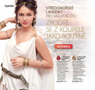 80
STŘEDOMOŘSKÉ
LAHŮDKY
PRO VAŠI POKOŽKU
ZROĎTE
SE Z KOUPELE
JAKO BOHYNĚ
1. Tělové mléko
s granátovým
olejem
Vhodné pro každodenní
péči o všechny typy
pokožky, včetně velmi
suché a vyčerpané.
- změkčuje, hydratuje
a regeneruje pokožku
- předchází loupání
- zlepšuje stav pokožky
po nadměrném
vystavení slunci
- dodává pokožce
dokonalou krásu
a neuvěřitelně
příjemný pocit
Kód: 36601, 250 ml
Cyprida
2. Tělové mléko
s konopným
olejem
Vhodné pro každodenní
péči o všechny typy
pokožky, včetně velmi
suché a dehydratované.
- napomáhá regenerovat
hydro-lipidovou
rovnováhu v pokožce
- podporuje při působení
ultrafialového záření
a suchého vzduchu,
zabraňuje předčasnému
stárnutí
- dodává pokožce
pružnost a hladkost
Kód: 36602, 250 ml
80
NOVINKA
 