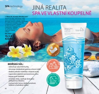 82
SPA technology
JINÁ REALITA
SPA VE VLASTNÍ KOUPELNĚ1. Tělová sůl „Krystaly z Mrtvého moře”
Jemně čistí pleť, odstraňuje vnější
vrstvy odumřelých kožních buněk.
Stimuluje obnovu pokožky, obohacuje
ji o jedinečný komplex minerálů
a stopových prvků. Pokožka
se stává pružnou, jemnou
a elastickou, viditelně
se vyhlazuje, získává
napnutý a zdravý
vzhled.
Kód: 30223, 330 g
15,5 € /
423 Kč
MOŘSKÁ SŮL:
- odstraňuje odumřelé buňky
- stimuluje metabolické procesy a krevní oběh
- dodává pokožce minerály a stopové prvky
- napomáhá odstranit pomerančovou kůru
- bojuje proti celulitidě
- zmírňuje otoky, vytahuje skrze póry
přebytečnou tekutinu
- zvyšuje kožní tonus, dodává pružnost,
hebkost a hedvábný vzhled
1
PŘÍJE
M
NÁ A SVĚŽÍ
VŮNĚ
NEUVĚŘ
IT E L N É P O
TĚŠENÍ
82
JE
M
NÁKRÉ
M
OVÁ KO
NZISTEN
CE
 