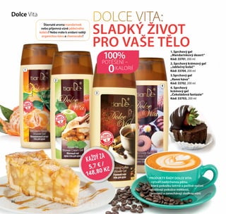 86
DOLCE VITA:
SLADKÝ ŽIVOT
PRO VAŠE TĚLO
PRODUKTY ŘADY DOLCE VITA:
- vytváří nadýchanou pěnu,
která pokožku šetrně a pečlivě vyčistí
- dodávají pokožce měkkost,
jemnost a zanechávají sladkou vůni
1
2
3
4
POTĚŠENÍ –
KALORIÍ
100%
0
KAŽDÝZA
5,7 € /
148,80 Kč
Dolce Vita
Šťavnaté aroma mandarinek
nebo příjemná vůně jablečného
koláče? Nebo máte k snídani raději
organickou kávu a cheesecake?
1. Sprchový gel
„Mandarinkový dezert“
Kód: 33701, 200 ml
2. Sprchový krémový gel
„Jablečný koláč“
Kód: 33704, 200 ml
3.Sprchový gel
„Ranní káva“
Kód: 33702, 200 ml
4. Sprchový
krémový gel
„Čokoládová fantazie“
Kód: 33703, 200 ml
86
 