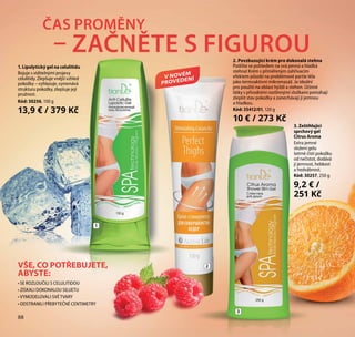 88
2. Povzbuzující krém pro dokonalá stehna
Potěšte se pohledem na svá pevná a hladká
stehna! Krém s přiměřeným zahřívacím
efektem působí na problémové partie těla
jako termoaktivní mikromasáž. Je ideální
pro použití na oblast hýždí a stehen. Účinné
látky s přírodními rostlinnými složkami pomáhají
zlepšit stav pokožky a zanechávají ji jemnou
a hladkou.
Kód: 35412/01, 120 g
10 € / 273 Kč
ČAS PROMĚNY
– ZAČNĚTE S FIGUROU
2
3
1
VŠE, CO POTŘEBUJETE,
ABYSTE:
• SE ROZLOUČILI S CELULITIDOU
• ZÍSKALI DOKONALOU SILUETU
• VYMODELOVALI SVÉ TVARY
• ODSTRANILI PŘEBYTEČNÉ CENTIMETRY
V NOVÉM
PROVEDENÍ
88
1. Lipolytický gel na celulitidu
Bojuje s viditelnými projevy
celulitidy. Zlepšuje vnější vzhled
pokožky – vyhlazuje, vyrovnává
strukturu pokožky, zlepšuje její
pružnost.
Kód: 30256, 150 g
13,9 € / 379 Kč
3. Zeštíhlující
sprchový gel
Citrus Aroma
Extra jemné
složení gelu
šetrně čistí pokožku
od nečistot, dodává
jí jemnost, hebkost
a hedvábnost.
Kód: 30257, 250 g
9,2 € /
251 Kč
 