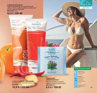 89
péče o obličej
6
5
4. Tělová sůl„Horký zázvor“
Výborně zahřívá pokožku, čistí a odstraňuje buňky
epidermis. Vypíná a vyhlazuje pokožku v problémových
partiích a vyrovnává kožní reliéf.
Kód: 30258, 150 g
9,2 € / 251 Kč
4
5. Krém na celulitidu s chilli papričkou
Má zahřívací efekt, čímž aktivuje krevní oběh.
Kód: 30211, 100 g
12,5 € / 322 Kč
6. Bylinný zábal
„Modelování postavy“
Efektivní komplex pro ošetření
zábalem v domácích podmínkách.
Kód: 14707, 20 g
5,5 € / 150 Kč
péče o tělo
89
ZALEJTE teplou
vodou a vyčkejte
5-10 minut.
NANESTE
na problémové
partie nebo
na celé tělo,
pro zesílení efektu
zabalte.
Po 20-25 minutách
OMYJTE teplou
vodou.
ZÁBALY PRO REDUKCI OBJEMU
 