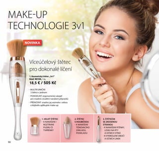 90
Víceúčelový štětec
pro dokonalé líčení
MAKE-UP
TECHNOLOGIE 3v1
- MULTIFUNKČNÍ:
3 štětce v jednom
- POHODLNÝ: ergonomická rukojeť
pro snadné a kvalitní nanášení přípravků
- PŘENOSNÝ: snadno jej vezmete s sebou
a kdykoliv aplikujete make-up
1. VELKÝ ŠTĚTEC
- K NANÁŠENÍ /
ROZTÍRÁNÍ
PUDRU ČI
TVÁŘENKY
1. Kosmetický štětec „3v1“
Kód: 90194, 1 ks
18,5 € / 505 Kč
2. ŠTĚTEC
S HOUBIČKOU
- K NANÁŠENÍ
TÓNOVACÍHO
ZÁKLADU,
PODKLADU
3. ŠTĚTEČEK
SE ZKOSENOU
STRANOU
- K NANÁŠENÍ RTĚNKY,
LESKU NA RTY
A OČNÍCH STÍNŮ
- K VYKRESLENÍ OBOČÍ
A OČNÍCH LINEK
1
90
NOVINKA
 