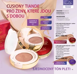 91
péče o obličej
CUSIONY TIANDE
PRO ŽENY, KTERÉ JDOU
S DOBOU
SJEDNOCENÝ TÓN PLETI
- SNADNÁ APLIKACE
- DOKONALE SPLÝVÁ
S POKOŽKOU
- MASKOVÁNÍ
NEDOSTATKŮ PLETI
A DROBNÝCH VRÁSEK
2. DD tonální korekční přípravek – cushion
- snadná aplikace, ideální spojení
s tónem vaší pleti
- maskování nedokonalostí pleti
a drobných vrásek
- hydratace a jemná péče
- antioxidační ochrana
před UV a UVA zářením
Kód: 80909, 15 g
35 € / 956 Kč
3. DD tonální matující přípravek – cushion
pro mastnou pleť
- ideálně hladký a matný tón pleti
po celý den dokonce i v T-zóně
- snadná aplikace, ideální spojení
s tónem vaší pleti
- 100% maskování nedokonalostí
a drobných vrásek
Kód: 80913, 15 g
35 € / 956 Kč
PUDR
TÓNOVACÍ
KRÉM
HYDRATACE
A OCHRANA
+
CUSHION JE
PŘÍPRAVEK
3v1
+
3
2
dekorativní
kosmetika
STŘEDNÍ KRYTÍ JE IDEÁLNÍ
PRO NORMÁLNÍ PLEŤ
91
VHODNÝ PRO PLEŤ
SE SKLONEM K MAŠTĚNÍ
 