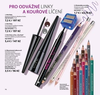 94
3
5. Ořezávátko na tužky
Vhodné pro tužky velkého
i malého rozměru.
Kód: 90107, 1 ks
1,7 € / 43,70 Kč
PRO ODVÁŽNÉ LINKY
A KOUŘOVÉ LÍČENÍ1. Oční linky
Elegantní hnědá pro záhadnou krásku.
Kód: 80128/01, 5 ml
7,2 € / 197 Kč
2. Oční linky
Extravagantní grafitová metalíza
pro kouzelný pohled.
Kód: 80128/02, 5 ml
7,2 € / 197 Kč
3. Oční linky ve fixu „City Style”
Praktický aplikátor pro přesné kontury.
Kód: 80407, 2 g
5,4 € / 147 Kč
2
1
4. Oboustranná tužka na oči
Vytvořena ve dvou
nejmodernějších barevných
odstínech sezóny – kouřové
černé a tajemné fialové.
Univerzálně se hodí
pro kteroukoliv barvu očí.
Nemusíte si dělat starosti
o svůj make-up – přesné linky,
které nanesete ráno, zůstanou
na svém místě až do večera.
Kód: 80911/01, 1 ks
Smoky  Majesty
3,5 € / 96 Kč
38
196
PRO VIZUÁLNĚ
VĚTŠÍ OČI NANESTE
BÍLOU NEBO
RŮŽOVOU TUŽKU
NA VNITŘNÍ VÍČKO
5
4
03
02
01
10
08
05
14
15
19
31
34
35
25
6
94
 