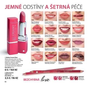 1. Rtěnka Creamy Glam
Něžný závoj pro vaše rty. Díky
vyživujícím složkám bude rtěnka
pečovat o vaše rty v průběhu
celého dne. Široký výběr
moderních odstínů ve stylu nude
vás určitě nezanechá chladnou.
Kód: 80125, 4,3 g
6 € / 164 Kč
JEMNÉ ОDSTÍNY A ŠETRNÁ PÉČE
80910/01
Alizarine
 Sangria
80910/02
Pink  Beige
Rose
Cream Sorbet/
Krémový sorbet
104.
Ripe Hazelnut/
Lískový oříšek
102.
Sweet Coquette/
Sladká svůdnice
121.
Luscious Amaranth/
Šťavnatý amarant
122.
Orchid Petals/
Květy orchideje
126.
French Lace/
Francouzská krajka
105.
Rose Quartz/
Růženín
108.
Gentle Blush/
Jemný ruměnec
107.
Raspberry Fresh/
Malinové smoothie
127.
Sunny coral/
Teplý korál
129.
Cranberry Juice/
Brusinková šťáva
111.
Casual Mahogany/
Červený mahagon
118.
Peach Nectar/
Broskvový nektar
115.
Pink Cherry/
Růžová višeň
131.
Rich Wine/
Zralé víno
134.
Almond Brownie /
Mandlové brownie
135.
BEZCHYBNÁ linie
1
22. Oboustranná
tužka na rty
Kód: 80910, 1 ks
3,5 € / 96 Kč
98
 