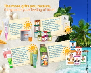 Buy Solution
Depigmenting Facial
Cream and receive one
Stop Acne Lotion for
problem skin
at the price of
just 0.04 euros!
Buy Peach Rehydrating
Cream-Mask plus Sinowilsonia
Refreshing Cream-Mask
and receive the Night
Cream-Mask of your
choice at the price
of just 0.04 euros!
Buy different Hainan Tao Body
Salts and receive your
Snake Oil Foot Cream –
Snake Oil Preventive Foot
Cream or Snake Oil Repairing
Foot Cream – at the price
	
of just 0.04 euros!
40112, 40109, 40110
30221, 30209
13202
13203
50106, 50107
50101-50105
32606-32616 41104, 41103
0.04 €
0.04 €
0.04 €
0.04 €
0.04 €
0.04 €
0.04 €
0.04 €
Buy both Apple Peeling +
Honey Peach Body Salt
products and you’ll receive
any of the Hand Cream
products – Sunny Olives
Hand Cream, Sweet Lemon
Hand Cream or Seaweed
Hand Cream – at the price
of just 0.04 euros!
The more gifts you receive,
the greater your feeling of tone!
 