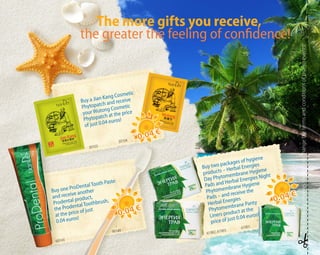 Buy a Jian Kang Cosmetic
Phytopatch and receive
your Wutong Cosmetic
Phytopatch at the price
of just 0.04 euros!
Buy one ProDental Tooth Paste
and receive another
Prodental product,
the Prodental Toothbrush,
at the price of just
0.04 euros!
Buy two packages of hygiene
products – Herbal Energies
Day Phytomembrane Hygiene
Pads and Herbal Energies Night
Phytomembrane Hygiene
Pads – and receive the
Herbal Energies
Phytomembrane Panty
Liners product at the
price of just 0.04 euros!
30103
30104
60143
90148
61902, 61903
61901
Thecompanyreservestherighttochangethetermsandconditionsofpromoevents!
0.04 €
0.04 €
0.04 €
0.04 €
0.04 €
0.04 €
The more gifts you receive,
the greater the feeling of confidence!
 