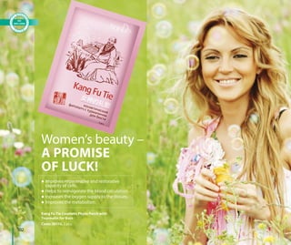 Women’s beauty –
A PROMISE
OF LUCK!
Kang Fu Tie Cosmetic Phyto Patch with
Tourmalin for Bust
Code: 30110, 2 pcs.
 Improves regenerative and restorative
capacity of cells.
 Helps to reinvigorate the blood circulation.
 Increases the oxygen supply to the tissues.
 Improves the metabolism.
102
 