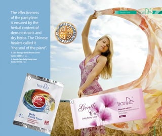 1. Life Energy Daily Panty Liner
Code: 63601, 1 pc.
The effectiveness
of the pantyliner
is ensured by the
herbal content of
dense extracts and
dry herbs. The Chinese
healers called it
“the soul of the plant”.
103
health line
2.GentleCareDailyPantyLiner
Code: 60145, 1 pс.
1
2
 