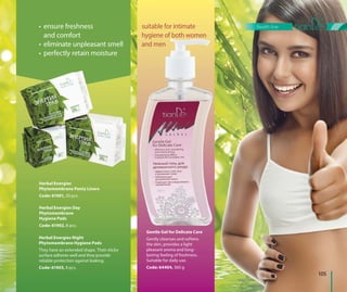 Gentle Gel for Delicate Care
Gently cleanses and softens
the skin, provides a light
pleasant aroma and long-
lasting feeling of freshness.
Suitable for daily use.
Code: 64404, 360 g
Herbal Energies Day
Phytomembrane
Hygiene Pads
Code: 61902, 8 pcs.
Herbal Energies
Phytomembrane Panty Liners
Code: 61901, 20 pcs.
• ensure freshness
and comfort
• eliminate unpleasant smell
• perfectly retain moisture
Herbal Energies Night
Phytomembrane Hygiene Pads
They have an extended shape. Their sticky
surface adheres well and they provide
reliable protection against leaking.
Code: 61903, 8 pcs.
Gentle Gel for Delicate Care
suitable for intimate
hygiene of both women
and men
105
health line
 