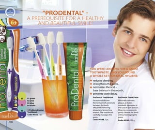 01 green
02 pink
03 blue
04 Violet
106
01pink
02–blue
03–green
04–orange
ProDental Tooth Paste
Effectively removes
plaque, activates
metabolic processes in
the case of gum disease.
Cleaning components
gently cleanse the teeth
without damaging the
gums.
Code: 60143, 120 g
YOU WERE LOOKING FOR A GOOD
TOOTHPASTE, AND YOU FOUND
A WHOLE SET FOR ORAL HYGIENE:
reduces bleeding,
strengthens the gums,
normalizes the acid –
base balance in the mouth,
prevents tooth decay.
ProDental Toothbrush
Exceptional silicone
filaments which penetrate
between the teeth,
effectively removing
plaque and protecting
enamel. The toothbrush
carefully massages the
gums.
Code: 90148, 1 pc.
“PRODENTAL” 
A PREREQUISITE FOR A HEALTHY
AND BEAUTIFUL SMILE!
“PRODENTAL” 
A PREREQUISITE FOR A HEALTHY
AND BEAUTIFUL SMILE!
1. ProDental Junior
Toothbrush
Code: 90153, 1 pc.
106
01
02
03
04
 
