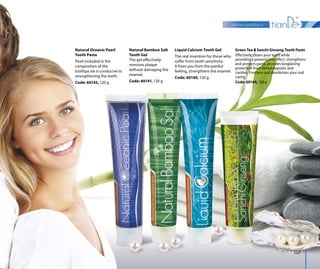 sanitary products
107
Natural Oceanic Pearl
Tooth Paste
Pearl included in the
composition of the
toothpa ste is conducive to
strengthening the teeth.
Code: 60142, 120 g
Natural Bamboo Salt
Tooth Gel
The gel effectively
removes plaque
without damaging the
enamel.
Code: 60141, 120 g
Liquid Calcium Tooth Gel
The real invention for those who
suffer from tooth sensitivity.
It frees you from the painful
feeling, strengthens the enamel.
Code: 60140, 120 g
Green Tea & Sanchi Ginseng Tooth Paste
Effectively cleans your teeth while
providing a preventative effect: strengthens
and protects gums, provides longlasting
protection from dental deposits and
cavities. Freshens and deodorizes your oral
cavity.
Code: 60144, 120 g
 