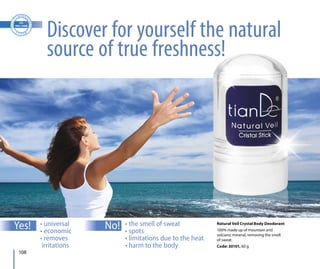 108
Natural Veil Crystal Body Deodorant
100% made up of mountain and
volcanic mineral, removing the smell
of sweat.
Code: 30101, 60 g
• universal
• economic
• removes
irritations
• the smell of sweat
• spots
• limitations due to the heat
• harm to the body
Discover for yourself the natural
source of true freshness!
Yes! No!
 