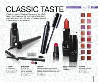 01 03
IN-BUILT
SHARPENER
6. Set of Lipstick Testers
(80202)
Code: 80118
makeup cosmetics
11
3. Eyeliner
A stable formula
prevents spreading.
Code: 80206, 6 ml
4. Retractable
Eye & Lip Liner
Maximum of comfort
and soft application.
Rich color lasts all day.
Code: 80116, 1 pc.
CLASSIC TASTEClassics is always in fashion! Intriguing lines, fluffy
lashes that maximize the openness of your look
and moist lips – with this kind of makeup you will
look amazing in any situation.
14 Perfection
07 Intensity
37 Copper
26 Gentleness
48 Blaze
79 Champagne
93 Coral
105 Olympia
12 Fantasy
22 Glamour
34 Chic
40 Flamingo
55 Temptation
86 Mystery
95 Hellas
109 Baroque
3
4
5
6. Set of L
(80202)
Code: 801
TeTeTeeTestestssteerssrsrLipstppppsttppppstpp ickickckckicc TTTTTT
11888888
5. Mascara
Modern polymer base ensures smooth
application and covering lashes even in the
corners of the eyes. It is easy to wash with
plain water.
Code: 80203, 6 g
6
7. Lipstick
Provides an incredible
velvety -effect.
Code: 80202, 3.8 g
7
 