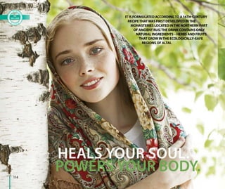 УКРЕПЛЯЕТ ТЕЛО.
ЛЕЧИТ ДУШУ.
POWERS YOUR BODY.
HEALS YOUR SOUL.
IT IS FORMULATED ACCORDINGTO A 16TH-CENTURY
RECIPETHATWAS FIRST DEVELOPED INTHE
MONASTERIES LOCATED INTHE NORTHERN PART
OF ANCIENT RUS’.THE DRINK CONTAINS ONLY
NATURAL INGREDIENTS – HERBS AND FRUITS
THAT GROW INTHE ECOLOGICALLY-SAFE
REGIONS OF ALTAI.
114
 
