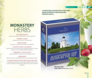 ATRADITIONAL RUSSIAN FRUIT-AND-HERB
DRINK DESIGNEDTO REVITALISE AND
IMPROVE HEALTH.IMPROVE HEALLTH.
MONASTERY
HERBSDRY BRIAR FRUITS
contain up to 50 times more vitamin C than a ripe lemon.
CURRANT LEAVES
contain as much vitamin C as ripe berries.
BIRCH LEAVES
are a source of natural antioxidants and antiseptics.
ELFWORT (INULA HELENIUM)
root and rootstock according to Slavic legends, they give nine magic
powers to a man, helping to fight off illnesses.
COMMON ST.-JOHN’S-WORT
improves digestion and helps to acquire peace of mind.
MARJORAM
gives the drink its unforgettable aroma and has a pacifying impact.
EPILOBIUM ANGUSTIFOLIUM OR WILLOW HERB
is a legendary plant which became wide-spread in Russia thanks to
its taste and healing properties even before Ceylon and Chinese tea
appeared.
Monastery Herbs
Code: 120110, 30 filter bags, 2 g each
erbse
, g each30 filter bags, 2 g
ro
g
i
115
health line
 