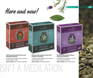 119
Sağlık çezirgesi
Phytotea with Angelica Sinensis and
Dropwort for Women
In order to prevent inflammatory diseases
of female pelvic organs.
Code: 123913, 60 g, 30 filtreli poşet
Here and now!
Phytotea with Angelica Sinensis and
Rhodiola for Women
In order to prevent inflammatory diseases
of female pelvic organs.
Code: 123912, 60 g, 30 sachets with filter
Phytotea with Angelica Sinensis
and Salvia for Women
To keep feminine organism in a good
shape during menopause.
Code: 123914, 60 g, 30 filtreli poşet
119
health line
 