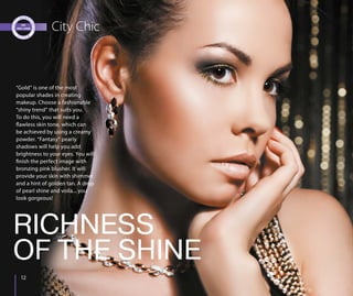 1212
City Chic
“Gold” is one of the most
popular shades in creating
makeup. Choose a fashionable
“shiny trend” that suits you.
To do this, you will need a
flawless skin tone, which can
be achieved by using a creamy
powder. “Fantasy” pearly
shadows will help you add
brightness to your eyes. You will
finish the perfect image with
bronzing pink blusher. It will
provide your skin with shimmer
and a hint of golden tan. A drop
of pearl shine and voila... you
look gorgeous!
RICHNESS
OF THE SHINE
 