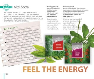 124
Altai Sacral
 Evening is the best time for the bath.
 The infusion from the herbs should be prepared
earlier (at the same day, though). Pour hot water
over the herbs, brew in the thermos for 1,5 hour.
 Before having a bath, one should take a shower.
 Fill up the bathtub with a water, add prepared
herbal infusion and a bag with sea salt.
 The bath should not last longer than
15 minutes. Water temperature: 36-38°C.
 During the procedure you should relax, focus
on positive feelings. Don’t think about problems.
 Take such a bath 2-3 times a week. Maximum
amount of treatments – 10 procedures.
Green tea, kelp
frond, nettle leaf,
meadowsweet, corn
stigma, st. John’s
wort, oak bark,
horsetail, sea salt.
Chestnut leaf, plantago leaf,
artemisia absinthum herbs,
calendula ﬂowers,
white willow bark,
sage leaves, willow leaves,
chaga mushroom, sea salt.
WOULD YOU LIKE TO TURN A BATH INTO
A COSMETIC PROCEDURE? USE THE HERBAL
BATH FROM ALTAI SACRAL RANGE. THE AROMA
OF ALTAIC HERBS RELIEVES FATIGUE AND CALMS
DOWN THE NERVOUS SYSTEM.
BATH R U LES:
Modeling phyto bath
Helps to reduce the signs
of cellulite, increases
lipid metabolism.
Helps the body to get
rid of excess fluid.
Code: 34404, 655 g
Slaviton phyto bath
Reduces capillary fragility, helps to improve
the venous tone. Helps to eliminate the sensation
of heavy legs. For maximum effectiveness,
it is advisable to complement the course
of herbal baths with “Slaviton” gel.
Code: 34405, 655 g
 