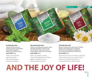 125
health line
Helichrysum ﬂower,
agrimony herbs,
lemon balm leaves,
tickseed sunﬂower.
Herbs of oregano, nettle,
chamomile, peppermint leaves,
leaves of willow, currant,
hibiscus ﬂakes, sea salt.
Rhizome and root of comarum palustre,
wild rosemary sprouts, yarrow herbs,
inula root, artemisia absinthum,
chamomile ﬂower, willow leaves.
Purifying phyto bath
Cleanses the skin with acne,
irritation and other skin problems,
has antiseptic properties.
Refreshes and soothes the skin.
Code: 34407, 350 g
Rejuvenating phyto bath
Enhances the regenerative capacity of cells.
Stimulates blood flow, “clears the way”
for the nutrients. Fills up the skin with
microelements, making it soft and supple.
Code: 34408, 655 g
Orthophyt phyto bath
Reduces rheumatic pain, improves joint mobility.
Enhances cell regeneration. For maximum
effectiveness, it is advisable to complement
the course of herbal baths with “Ortofit” gel.
Code: 34406, 655 g
 