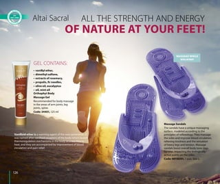 OF NATURE AT YOUR FEET!
ALL THE STRENGTH AND ENERGYAltai Sacral
• vanillyl ether,
• dimethyl sulfone,
• extracts of rosemary,
• propolis, fir needles,
• olive oil, eucalyptus
• oil, mint oil
GEL CONTAINS:
Orthophyt Body
Massage Gel
Recommended for body massage
in the areas of arm joints, leg
joints, spine.
Code: 34401, 125 ml
Vanilloid ether is a warming agent of the new generation. It
was named after vanilloid receptors of the body which launch
thermoregulation mechanisms in the body as a reaction to
heat, and they are accompanied by improvement of blood
circulation and pain relief.
MASSAGE WHILE
WALKING!
Massage Sandals
The sandals have a unique massaging
surface, modeled according to the
principles of reflexology. They massage
the soles and improve blood circulation,
relieving tiredness and the sensation
of heavy legs and tension. Massage
sandals boost overall body tone step-
by-step, impacting the biologically-
active points on the soles.
Code: 90150/01, 1 pair. Size L.
126
 