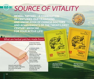 128
Wutong Cosmetic
Body Phyto Patch
Code: 30104, 5 pcs.
SOURCE OF VITALITY
HERBAL PATCHES – A COMBINATION
OF CENTURIES-OLD TRADITIONS
AND KNOWLEDGE OF CHINESE DOCTORS
AND ACHIEVEMENTS OF THE TWENTY-FIRST
CENTURY MEDICINE...
FOR YOUR ACTIVE LIFE!
Jian Kang Cosmetic
Body Phyto Patch
Code: 30103, 5 pcs.
protection foil to
protect the system
a mixture which
contains the
preventive
composition,
adheres to the skin
and releases the
active substances
at a constant rate
over a longer
period of time
active ingredients
containing extracts
of herbs, tar, oils,
essential oils
natural material base
and India rubber adhesive,
into which the paste
is put on
What are herbal patches made from?
 