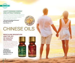 130
CHINESE OILS
LIGHT FEMININE ENERGY
AND ATTRACTIVENESS
MASCULINE MAGNITUDE
AND THE JOY
OF HEALTHY
RELATIONS
Everyday, in the morning and in the evening,
rub 4-5 drops of the oil into the problematic
areas of the mammary glands, waiting
for the complete absorption.
Everyday, in the morning and
in the evening, apply 4-5 drops
to the perineum. Gently rub
with circular movements until
complete absorption.
“The Secrets
of the Emperor’s
Private Quarters”
Massage Cosmetic Oil
Code: 30121, 10 ml
“The Secret of the Blessed Summits”
Massage Cosmetic Oil
Code: 30120, 10 ml
 