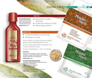 USE TO:
131
health line
Tourmaline Detoxifying Feet Mask
Tourmaline increases the effect of the mask’s active
components, which helps to:
– improve skin-cell metabolism,
– tone the body as a whole,
– normalise metabolism,
– eliminate the feeling of tiredness in your legs.
Code: 41326, 10 packages х 2 pcs.
APPLY TO:
 increase the eﬃciency of the body,
 strengthen immunity.
Relaxing Massage Oil
Creates a local warming
effect, helps relieve the
sensation of heavy legs.
Code: 31312, 20 ml
Feet Patch
Improves microcirculation, restores cell vitality,
stimulates renewal of the body functions, helps to
avoid the side effects of medications.
Code: 41314, 2 pcs.
Master Herb
 improve the condition
of the skin;
 soothe the symptoms of cold;
 relieve fatigue, tension.
Stick the patch on clean and dry skin before
going to bed (preferably before 9 pm).
In the morning peel oﬀ the used patch and
rinse your feet with water.
Duration of application – from 7 to 90 days.
 