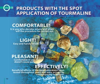 It is you who decides where and when
will the procedure be carried out.
Comfortable in use,
doesn’t cause pain.
Easy and handy in use.
Beneﬁcial eﬀects of the torumaline have been
tested throughout years and were proven by
contemporary scientists.
COMFORTABLE!
LIGHT!
PLEASANT!
EFFECTIVELY!
PRODUCTS WITH THE SPOT
APPLICATION OF TOURMALINE
PRODUCTS WITH THE SPOT
APPLICATION OF TOURMALINE
132
 