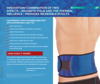 During the interaction of tourmaline, which has
a magnetic field, with human skin, microcurrents
are created. Thanks to that, the nourishment of the
cells is increased and the metabolism is boosted.
Not recommended for people who have metal implants in the body, as well
as those suﬀering from oncology diseases, varicose veins, fever and skin
damage in the area where the applicator is active.
INNOVATION! COMBINATION OF TWO
EFFECTS  MAGNETIC FIELD AND THE THERMAL
INFLUENCE  PROVIDES INCREDIBLE EFFECTS
Tourmaline Spot Application Belt
Code: 30126, 1 pc.
HOW DOES IT WORK?
THE PRODUCT WITH TOURMALINE SPOT
APPLICATION WILL HELP TO:
warm up tissues;
improve local blood and lymph circulation;
reduce the tension;
reduce the sensitiveness for weather changes;
increase the immunity and strength of the organism;
when one is suffering from cold;
during exercises and physical activity;
when one wants to reduce the effects of the cellulite
around the waist.
133
health line
 