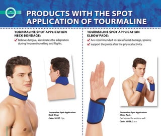 Tourmaline Spot Application
Neck Wrap
Code: 30127, 1 pc.
Tourmaline Spot Application
Elbow Pads
Can be used for wrists as well.
Code: 30128, 2 pcs.
Are recommended in case of wrist damage, sprains;
support the joints after the physical activity.
Relieves fatigue, accelerates the adaptation
during frequent travelling and flights.
TOURMALINE SPOT APPLICATION
ELBOW PADS:
TOURMALINE SPOT APPLICATION
NECK BONDAGE:
PRODUCTS WITH THE SPOT
APPLICATION OF TOURMALINE
PRODUCTS WITH THE SPOT
APPLICATION OF TOURMALINE
134
 