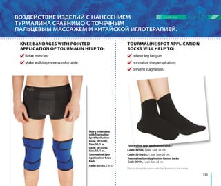 ВОЗДЕЙСТВИЕ ИЗДЕЛИЙ С НАНЕСЕНИЕМ
ТУРМАЛИНА СРАВНИМО С ТОЧЕЧНЫМ
ПАЛЬЦЕВЫМ МАССАЖЕМ И КИТАЙСКОЙ ИГЛОТЕРАПИЕЙ.
Tourmaline spot application socks*
Code: 30130, 1 pair. Size: 22 cm.
Code: 30130/01, 1 pair. Size: 26 cm.
*Socks should be worn with the “points” at the inside.
relieve leg fatigue;
normalize the perspiration;
prevent stagnation.
Relax muscles;
Make walking more comfortable;
TOURMALINE SPOT APPLICATION
SOCKS WILL HELP TO:
KNEE BANDAGES WITH POINTED
APPLICATION OF TOURMALIN HELP TO:
Tourmaline Spot
Application Knee
Pads
Code: 30129, 2 pcs.
Men’s Underwear
with Tourmaline
Spot Application
Code: 30132/01,
Size: 50, 1 pc.
Code: 30132/02,
Size: 54, 1 pc.
135
health line
Tourmaline Spot Application Cotton Socks
Code: 30131, 1 pair. Size: 22 cm.
 