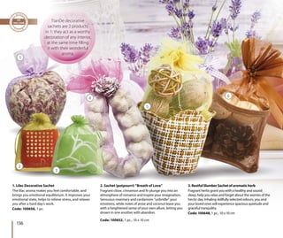 1. Lilac Decorative Sachet
The lilac aroma makes you feel comfortable, and
brings you emotional equilibrium. It improves your
emotional state, helps to relieve stress, and relaxes
you after a hard day’s work.
Code: 100656, 1 pc.
2. Sachet (potpourri) “Breath of Love”
Fragrant clove, cinnamon and fir plunge you into an
atmosphere of romance and inspire your imagination.
Sensuous rosemary and cardamom “unbridle” your
emotions, while notes of anise and coconut leave you
with a heightened sense of your own allure, letting you
drown in one another with abandon.
Code: 100652, 1 pc., 10 х 10 cm
3. Restful Slumber Sachet of aromatic herb
Fragrant herbs grant you with a healthy and sound
sleep, help you relax and forget about the worries of the
hectic day. Inhaling skillfully selected odours, you and
your loved ones will experience spacious quietude and
graceful tranquility.
Code: 100648, 1 pc., 10 х 10 cm
chet (potp
t clo
TianDe decorative
sachets are 2 products
in 1: they act as a worthy
decoration of any interior,
at the same time filling
it with their wonderful
aroma.
1
2
3
4
5
6
136
 