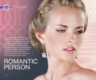 1414
City Chic
“City Chic” product should be in every
woman’s cosmetic bag. In this range,
we gathered everything that you need
to create a delicate, romantic image.
You need just a moment to put on a
captivating makeup. Using an applicator,
put the eyeshadow – whatever shade –
all over the movable lid, tenderly
distribute. Apply one layer of mascara.
Add a bit of blush to your cheeks.
ROMANTIC
PERSON
 