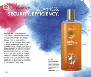 SECURITY. EFFICIENCY.
CLEANNESS.Ecosphere
NATURAL AND SAFE CLEANING
SUBSTANCE. EFFECTIVELY REMOVES
ANY CONTAMINATION OF VARIOUS
ORIGIN, EVEN IN COLD WATER.
COMPOSED OF SAPONIN, A NATURAL
FOAMING AGENT CONTAINED IN A
SOAP NUT SHELL. IT GETS COMPLETELY
DECOMPOSED IN THE ENVIRONMENT
WITHOUT CREATING ANY ALCALINE
REACTIONS. SOAP NUT IS NOT ONLY
HARMLESS TO HUMAN HEALTH, BUT,
ON THE CONTRARY, HAS A DISTINCT
SOOTHING AND ANTI-INFLAMMATORY
EFFECT ON THE HAND SKIN.
140
Soap Nut
Dishwashing Liquid
It effectively cleans the
crockery, dissolves and
eliminates fat without
causing negative skin
reactions.
Code: 144303, 500 ml
 