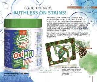 Oxi Hit Multi-Purpose Bleach & Stain Remover
Code: 144306, 600 g
RUTHLESS ON STAINS!
GENTLE ON FABRIC,
THE UNIQUE FORMULA, FEATURING ACTIVE OXYGEN,
EFFECTIVELY HANDLES ALL SET-IN STAINS. REMOVES TEA,
COFFEE, BERRY, JUICE, WINE, GRASS, GREEN DISINFECTANT,
IODINE, BLOOD STAINS, AS WELL AS OIL, RESIN, TAR, ETC. IT CAN
BE USED FOR BOTH HAND AND MACHINE WASHING, BOOSTS
THE EFFECT OF LAUNDRY DETERGENT, AND PRESERVES THE
COLOUR AND TEXTURE OF FABRIC. FOR ALL KINDS OF FABRIC,
INCLUDING WOOL AND SILK.
OXI HIT CAN ALSO BE USED IN THE CLEANING OF FURNITURE
UPHOLSTERY, CARPETS AND KITCHEN SURFACES. CONTAINS NO
PHOSPHATES.
RPETS AND KITCHEN SURFACEEEEES. CONTAINS NOS. NO. CO. NS NACN ACN ACN ACNN SURFASURFASUPHOLSTERY, CAR
PHOSPHATES.
RPETS AND KITCHEN SURFACACN ACEEN ACEEN ACEENEN SURFACN SURFACASUUS
Ecosphere magnet-transformer
Souvenir magnet 92.5х59 mm with two
photo frames – 178 х 144 mm and 134 х
100 mm. Sticks to your refrigerator or any
metal surface.
Code: 100651, 1 pc.
YOUR CONTRIBUTION TO THE
PLANET’S FUTURE.
rmerrm
twom with tw
4 хand 134
tor or anyerator or a
for home
141
 