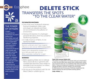 142142
THE POWER
OF OXYGEN!
Oxygen –
prerequisite for
cleanliness! You don’t
believe me?
New Delete stick will
prove that! It is based
on an oxygenated
whitener –modern
cleaning product
that includes a
compound of natural
soda crystals and
hydrogen peroxide.
As it reacts with
water, the “active
oxygen” is released
and its ions attack
the molecules of dirt.
It oxidizes the
organomercury
compounds amassed
at the dirty spots and
transfers them to the
water solution.
Ecosphere
Nonionic surfactants don’t have negative
inﬂuence on skin and are 100% biodegradable.
Delete stick is designed for multiple use –
up to 500 uses (stain size: 2x3 cm).
When used daily, it will last for 1,5 year!
WARNING!
• Before applying Delete stick on delicate
fabrics (wool, silk etc) or garments with
unstable dyes (that lose colour easily) it is
advisable to test the product on a fabric,
on an inconspicuous place.
• Do not use on the products with “do not
bleach” label or suitable sign on.
• One of the most “ecological” whiteners.
During its breakdown, water, soda
and oxygen are released, and these
do not contribute to the pollution of
environment.
• Destroys the bacteria. It is a hydrogen
peroxide derivative, which has wonderful
disinfecting properties.
• It is fully rinsed out of fabric, it’s not
harmful for health.
DELETE STICK
DELETE STICK DOESN’T
CONTAIN CHLORINE,
PHOSPHATE AND DYES
OXYGENATED WHITENER:
TRANSFERS THE SPOTS
“TO THE CLEAR WATER”
Super stain remover Delete stick
The product can deal within 5-10 minutes with such contamination
as: wine, tea and coffee stains, lipstick stains, brilliant green, iodine,
soot, oil and ink stains etc. It is suitable for both white and coloured
fabrics. Thanks to its balanced composition, the product doesn’t
damage the fabric’s structure. Handy in use and storage.
Its effectiveness lasts for two years. Perfectly complements the
lingerie washing care with tourmaline washing spheres.
Code: 144305, 1 рс.
 