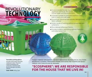 TECHNOLOGY
“ECOSPHERE”: WE ARE RESPONSIBLE
FOR THE HOUSE THAT WE LIVE IN!
REVOLUTIONARY
for home
143
 Environmentally friendly. Due to the absence of
aggressive chemicals, the spheres are harmless to
human health and the environment.
 Universal. Suitable for hand and machine wash –
both in warm and cold water.
 Economical. Substitute both laundry detergent and
fabric softener.
 Perfect results of washing without phosphates and
surfactants.
 Most delicate softening of fabrics.
 Provides to fabrics astonishing softness, freshness
and colour protection.
TIANDE COMPANY IMPLEMENTS THE MOST INNOVATIVE TECHNOLOGICAL SOLUTIONS
REGARDING CLEANING. INNOVATIVE SPHERES WITH EFFECTIVE TOURMALINE BEADS –
UNIQUE TOOL FOR ECOLOGICAL WASHING.
Tourmaline washing spheres
Granules of the sphere eliminate
unpleasant odour. They don’t
contain phosphates and
surfactants. Substitute both
laundry detergent and fabric
softener.
Code: 144301, 476 g, 2 pcs.
 