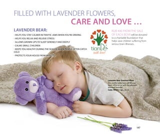 CARE AND LOVE …
FILLED WITH LAVENDER FLOWERS,
LAVENDER BEAR:
- HELPS YOU STAY CALMER IN TRAFFIC JAMS WHEN YOU’RE DRIVING
- HELPS YOU RELAX AND RELIEVE STRESS
- ALLOWS GROWN-UPS TO SLEEP SERENELY AND DEEPLY
- CALMS SMALL CHILDREN
- KEEPS YOU HEALTHY DURING THE SEASON WHEN PEOPLE OFTEN CATCH
COLD
- PROTECTS YOUR HOUSE FROM INSECTS
RUB 400 FROM THE SALE
OF EACH BEAR will be donated
to a charitable foundation that
helps save children suffering from
serious brain illnesses.
Lavender Bear Scented Pillow
This cuddly teddy bear will fill your
room, office or car with the pleasant
aroma of lavender.
Code: 90154, 1 рс., 30 cm
147
with love!
 