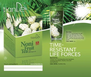 Noni Glass
Hot drinks stay hot longer and cold
drinks stay cold longer due to the
glass’ tight seal. Volume 350 ml. The
glass is made of safe food-grade plastic
(PP) used in the manufacturing of baby
bottles.
Code: 100659, 1 pc.
Noni Fruit Tea
Contains over 150 biologically active ingredients
including antioxidants, vitamins, micro and
macroelements.
Code: 120104, 15 sachets, 30 gwww.tiande.euYour consultant
TIME-
RESISTANT
LIFE FORCES
 