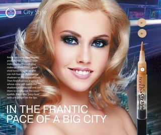 1818
City Style
Are fashionable experiments
your passion ? Express your
individuality through your
makeup! More colors, more
vivid tones! Go ahead and
use rich hues of shimmering
shadows on the upper eyelids.
Then find shadows in pencil
whose color will match the
shadows you selected and use
them to emphasize the lower
eyelids. Finish the “juicy look”
with a highlight on the lips.
IN THE FRANTIC
PACE OF A BIG CITY
01
02
1
 